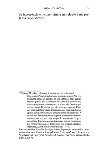 39O Que o Estado Teme
de incoerência e inconsistência em relação à sua pre-
tensa raison d’etre.2
2
 Tal como Mencken o descreve, à sua maneira inconfundível:
Esta gangue (“os exploradores que formam o governo”) é pra-
ticamente imune ao castigo. As suas extorsões mais graves,
mesmo quando são claramente para proveito privado, não
acarretam qualquer pena certa sob as nossas leis. Desde os pri-
meiros dias da República que não mais que algumas dúzias
dos seus membros foram impugnados dos seus mandatos, e
apenas alguns subordinados obscuros foram encarcerados. A
quantidade de homens postos na prisão por se revoltarem con-
tra as extorsões do governo é sempre dez vezes maior do que a
quantidade de representantes do governo que são condenados
por oprimir os pagadores de impostos para seu ganho próprio.
(Mencken, A Mencken Chrestomathy, p. 147-48)
Para uma vívida e divertida descrição da falta de proteção ao indivíduo contra
as incursões à sua liberdade feitas pelos seus “protetores”, ver H.L. Mencken,
“The Nature of Liberty,” in Prejudices: A Selection (New York: Vintage Books,
1958), p. 138-43.
 