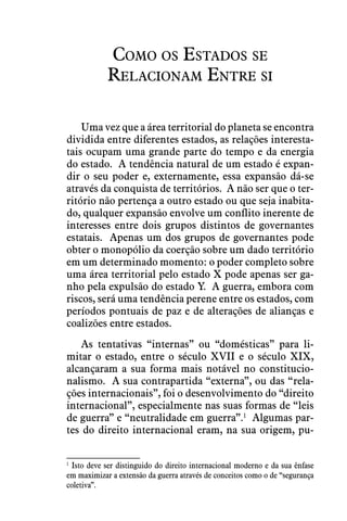 Como os Estados se
Relacionam Entre si
Uma vez que a área territorial do planeta se encontra
dividida entre diferentes estados, as relações interesta-
tais ocupam uma grande parte do tempo e da energia
do estado.  A tendência natural de um estado é expan-
dir o seu poder e, externamente, essa expansão dá-se
através da conquista de territórios.  A não ser que o ter-
ritório não pertença a outro estado ou que seja inabita-
do, qualquer expansão envolve um conflito inerente de
interesses entre dois grupos distintos de governantes
estatais.  Apenas um dos grupos de governantes pode
obter o monopólio da coerção sobre um dado território
em um determinado momento: o poder completo sobre
uma área territorial pelo estado X pode apenas ser ga-
nho pela expulsão do estado Y.  A guerra, embora com
riscos, será uma tendência perene entre os estados, com
períodos pontuais de paz e de alterações de alianças e
coalizões entre estados.
As tentativas “internas” ou “domésticas” para li-
mitar o estado, entre o século XVII e o século XIX,
alcançaram a sua forma mais notável no constitucio-
nalismo.  A sua contrapartida “externa”, ou das “rela-
ções internacionais”, foi o desenvolvimento do “direito
internacional”, especialmente nas suas formas de “leis
de guerra” e “neutralidade em guerra”.1
  Algumas par-
tes do direito internacional eram, na sua origem, pu-
1
 Isto deve ser distinguido do direito internacional moderno e da sua ênfase
em maximizar a extensão da guerra através de conceitos como o de “segurança
coletiva”.
 