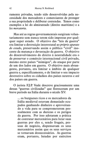 42 Murray N. Rothbard
ramente privadas, tendo sido desenvolvidas pela ne-
cessidade dos mercadores e comerciantes de proteger
a sua propriedade e deliberar contendas.  Temos como
exemplos a lei do almirantado (direito marítimo) e a
lex mercatoria. 
Mas até as regras governamentais surgiram volun-
tariamente sem nunca terem sido impostas por qual-
quer super estado.  O objetivo das “leis de guerra”
era limitar a destruição interestatal ao próprio aparato
do estado, preservando assim o público “civil” ino-
cente da matança e devastação da guerra.  O objetivo
do desenvolvimento do direito à neutralidade era o
de preservar o comércio internacional civil privado,
mesmo entre países “inimigos”, do ataque por parte
de um dos lados em guerra.  O objetivo mais abran-
gente, portanto, era limitar a âmbito de qualquer
guerra e, especificamente, o de limitar o seu impacto
destrutivo sobre os cidadãos dos países neutros e até
dos países em guerra.
O jurista F.J.P. Veale descreve graciosamente uma
dessas “guerras civilizadas” que floresceram por um
breve período na Itália durante o século XV:
... os burgueses ricos e os mercadores da
Itália medieval estavam demasiado ocu-
pados ganhando dinheiro e aproveitan-
do a vida para se comprometerem pes-
soalmente com as durezas e os perigos
da guerra.  Por isso adotaram a prática
de contratar mercenários para lutar suas
guerras por eles e, sendo frugais, pes-
soas de negócio, dispensavam os seus
mercenários assim que os seus serviços
se tornavam desnecessários.  As guerras
eram, portanto, lutadas por exércitos
 