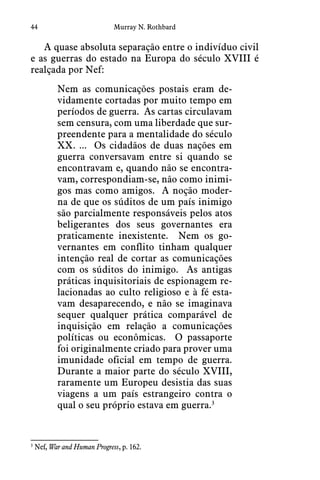 44 Murray N. Rothbard
A quase absoluta separação entre o indivíduo civil
e as guerras do estado na Europa do século XVIII é
realçada por Nef:
Nem as comunicações postais eram de-
vidamente cortadas por muito tempo em
períodos de guerra.  As cartas circulavam
sem censura, com uma liberdade que sur-
preendente para a mentalidade do século
XX. ...  Os cidadãos de duas nações em
guerra conversavam entre si quando se
encontravam e, quando não se encontra-
vam, correspondiam-se, não como inimi-
gos mas como amigos.  A noção moder-
na de que os súditos de um país inimigo
são parcialmente responsáveis pelos atos
beligerantes dos seus governantes era
praticamente inexistente.  Nem os go-
vernantes em conflito tinham qualquer
intenção real de cortar as comunicações
com os súditos do inimigo.  As antigas
práticas inquisitoriais de espionagem re-
lacionadas ao culto religioso e à fé esta-
vam desaparecendo, e não se imaginava
sequer qualquer prática comparável de
inquisição em relação a comunicações
políticas ou econômicas.  O passaporte
foi originalmente criado para prover uma
imunidade oficial em tempo de guerra. 
Durante a maior parte do século XVIII,
raramente um Europeu desistia das suas
viagens a um país estrangeiro contra o
qual o seu próprio estava em guerra.3
3
  Nef, War and Human Progress, p. 162.
 