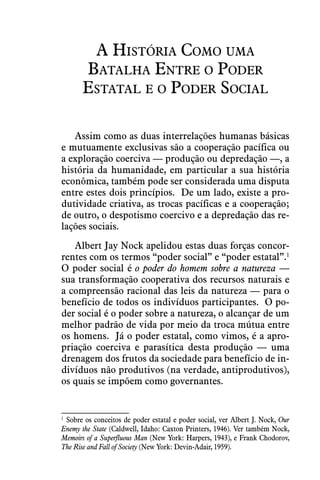 A História Como uma
Batalha Entre o Poder
Estatal e o Poder Social
Assim como as duas interrelações humanas básicas
e mutuamente exclusivas são a cooperação pacífica ou
a exploração coerciva — produção ou depredação —, a
história da humanidade, em particular a sua história
econômica, também pode ser considerada uma disputa
entre estes dois princípios.  De um lado, existe a pro-
dutividade criativa, as trocas pacíficas e a cooperação;
de outro, o despotismo coercivo e a depredação das re-
lações sociais. 
Albert Jay Nock apelidou estas duas forças concor-
rentes com os termos “poder social” e “poder estatal”.1
 
O poder social é o poder do homem sobre a natureza —
sua transformação cooperativa dos recursos naturais e
a compreensão racional das leis da natureza — para o
benefício de todos os indivíduos participantes.  O po-
der social é o poder sobre a natureza, o alcançar de um
melhor padrão de vida por meio da troca mútua entre
os homens.  Já o poder estatal, como vimos, é a apro-
priação coerciva e parasítica desta produção — uma
drenagem dos frutos da sociedade para benefício de in-
divíduos não produtivos (na verdade, antiprodutivos),
os quais se impõem como governantes.
1
 Sobre os conceitos de poder estatal e poder social, ver Albert J. Nock, Our
Enemy the State (Caldwell, Idaho: Caxton Printers, 1946). Ver também Nock,
Memoirs of a Superfluous Man (New York: Harpers, 1943), e Frank Chodorov,
The Rise and Fall of Society (New York: Devin-Adair, 1959).
 