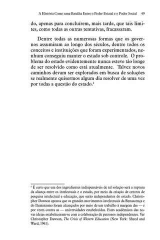 49A História Como uma Batalha Entre o Poder Estatal e o Poder Social
do, apenas para concluírem, mais tarde, que tais limi-
tes, como todas as outras tentativas, fracassaram. 
Dentre todas as numerosas formas que os gover-
nos assumiram ao longo dos séculos, dentre todos os
conceitos e instituições que foram experimentados, ne-
nhum conseguiu manter o estado sob controle.  O pro-
blema do estado evidentemente nunca esteve tão longe
de ser resolvido como está atualmente.  Talvez novos
caminhos devam ser explorados em busca de soluções
se realmente quisermos algum dia resolver de uma vez
por todas a questão do estado.4
4
 É certo que um dos ingredientes indispensáveis de tal solução será a ruptura
da aliança entre os intelectuais e o estado, por meio da criação de centros de
pesquisa intelectual e educação, que serão independentes do estado. Christo-
pher Dawson aponta que os grandes movimentos intelectuais da Renascença e
do Iluminismo foram alcançados por meio de um trabalho à margem das — e
por vezes contra as — universidades estabelecidas. Estes acadêmicos das no-
vas ideias estabeleceram-se com a colaboração de patronos independentes. Ver
Christopher Dawson, The Crisis of Western Education (New York: Sheed and
Ward, 1961).
 