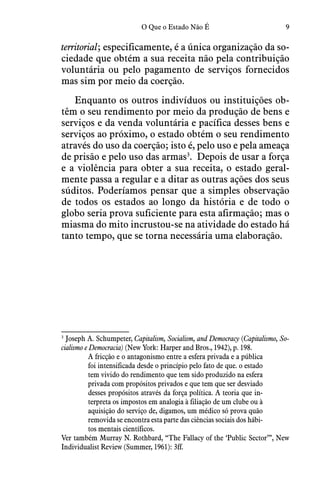 9O Que o Estado Não É
territorial; especificamente, é a única organização da so-
ciedade que obtém a sua receita não pela contribuição
voluntária ou pelo pagamento de serviços fornecidos
mas sim por meio da coerção.  
Enquanto os outros indivíduos ou instituições ob-
têm o seu rendimento por meio da produção de bens e
serviços e da venda voluntária e pacífica desses bens e
serviços ao próximo, o estado obtém o seu rendimento
através do uso da coerção; isto é, pelo uso e pela ameaça
de prisão e pelo uso das armas3
.  Depois de usar a força
e a violência para obter a sua receita, o estado geral-
mente passa a regular e a ditar as outras ações dos seus
súditos. Poderíamos pensar que a simples observação
de todos os estados ao longo da história e de todo o
globo seria prova suficiente para esta afirmação; mas o
miasma do mito incrustou-se na atividade do estado há
tanto tempo, que se torna necessária uma elaboração.
3
 Joseph A. Schumpeter, Capitalism, Socialism, and Democracy (Capitalismo, So-
cialismo e Democracia) (New York: Harper and Bros., 1942), p. 198.
A fricção e o antagonismo entre a esfera privada e a pública
foi intensificada desde o princípio pelo fato de que. o estado
tem vivido do rendimento que tem sido produzido na esfera
privada com propósitos privados e que tem que ser desviado
desses propósitos através da força política. A teoria que in-
terpreta os impostos em analogia à filiação de um clube ou à
aquisição do serviço de, digamos, um médico só prova quão
removida se encontra esta parte das ciências sociais dos hábi-
tos mentais científicos.
Ver também Murray N. Rothbard, “The Fallacy of the ‘Public Sector’”, New
Individualist Review (Summer, 1961): 3ff.
 
