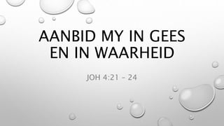 AANBID MY IN GEES
EN IN WAARHEID
JOH 4:21 – 24
 
