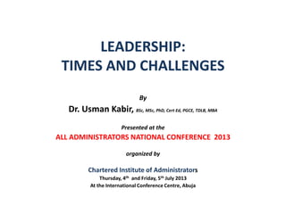 LEADERSHIP:
TIMES AND CHALLENGES
By
Dr. Usman Kabir, BSc, MSc, PhD, Cert Ed, PGCE, TDLB, MBA
Presented at the
ALL ADMINISTRATORS NATIONAL CONFERENCE 2013
organized by
Chartered Institute of Administrators
Thursday, 4th and Friday, 5th July 2013
At the International Conference Centre, Abuja
 