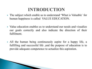  The subject which enable us to understand ‘What is Valuable` for
human happiness is called VALUE EDUCATION.
 Value education enables us to understand our needs and visualize
our goals correctly and also indicate the direction of their
fulfilment.
 All the human being continuously aspire for a happy life, a
fulfilling and successful life ,and the purpose of education is to
provide adequate competence to actualize this aspiration.
 