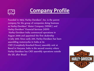 Founded in 1903, Harley-Davidson®, Inc. is the parent
company for the group of companies doing business
as Harley-Davidson® Motor Company (HDMC) and
Harley-Davidson® Financial Services (HDFS
Harley-Davidson India commenced operations in
August 2009 and appointed the first dealership
in July 2010. Since early 2011, Harley-Davidson has been
assembling motorcycles in India at its
CKD (Completely-Knocked-Down) assembly unit at
Bawal in Haryana. India is the second country where
Harley-Davidson has CKD assembly operations outside
the US, after Brazil.
Company Profile
 