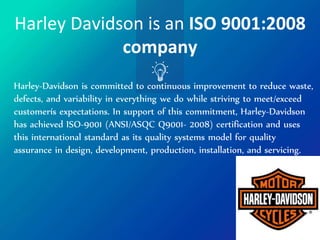 Harley Davidson is an ISO 9001:2008
company
Harley-Davidson is committed to continuous improvement to reduce waste,
defects, and variability in everything we do while striving to meet/exceed
customerís expectations. In support of this commitment, Harley-Davidson
has achieved ISO-9001 (ANSI/ASQC Q9001- 2008) certification and uses
this international standard as its quality systems model for quality
assurance in design, development, production, installation, and servicing.
 