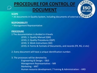 SCOPE
▹All documents in Quality System, including documents of external origin
RESPONSIBILITY
▹Management Representative
PROCEDURE
1 The documentation is divided in 4 levels
LEVEL 1: Quality Manual (QM)
LEVEL 2: Quality Procedures (QSP)
LEVEL 3: Work Instructions (WI)
LEVEL 4: Forms & Formats of Documents, and records (FR, RG, LI etc)
2. Every document will have a unique identification number.
3. The processes will be denoted by
Engineering & Design: - E&D
Management Representative: - MR
Marketing: - MKT
Human resource development / Training & Administration: - HRD
PROCEDURE FOR CONTROL OF
DOCUMENT
 