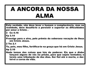 A ANCORA DA NOSSA
ALMA
Esta verdade, não deve levar o homem a complacência, mas na
realidade, deve desafiá-lo a persistir e suportar as dificuldades
por amor a Cristo .
2 Co 4.16
Fp 3.14
Prossigo para o alvo, pelo prêmio da soberana vocação de Deus
em Cristo Jesus.
2 Tm 2.1
Tu, pois, meu filho, fortifica-te na graça que há em Cristo Jesus.
Ap 2.10
Nada temas das coisas que hás de padecer. Eis que o diabo
lançará alguns de vós na prisão, para que sejais tentados; e
tereis uma tribulação de dez dias. Ser fiel até à morte, e dar-
tei-ei a coroa da vida.
 
