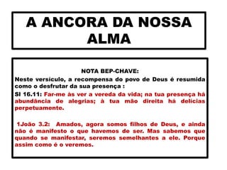 A ANCORA DA NOSSA
ALMA
NOTA BEP-CHAVE:
Neste versículo, a recompensa do povo de Deus é resumida
como o desfrutar da sua presença :
Sl 16.11: Far-me às ver a vereda da vida; na tua presença há
abundância de alegrias; à tua mão direita há delícias
perpetuamente.
1João 3.2: Amados, agora somos filhos de Deus, e ainda
não é manifesto o que havemos de ser. Mas sabemos que
quando se manifestar, seremos semelhantes a ele. Porque
assim como é o veremos.
 