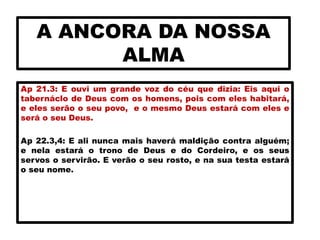 A ANCORA DA NOSSA
ALMA
Ap 21.3: E ouvi um grande voz do céu que dizia: Eis aqui o
tabernáclo de Deus com os homens, pois com eles habitará,
e eles serão o seu povo, e o mesmo Deus estará com eles e
será o seu Deus.
Ap 22.3,4: E ali nunca mais haverá maldição contra alguém;
e nela estará o trono de Deus e do Cordeiro, e os seus
servos o servirão. E verão o seu rosto, e na sua testa estará
o seu nome.
 