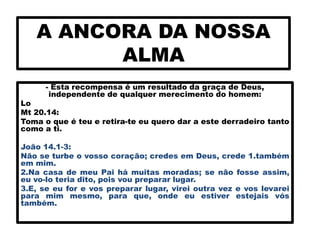 A ANCORA DA NOSSA
ALMA
- Esta recompensa é um resultado da graça de Deus,
independente de qualquer merecimento do homem:
Lo
Mt 20.14:
Toma o que é teu e retira-te eu quero dar a este derradeiro tanto
como a ti.
João 14.1-3:
Não se turbe o vosso coração; credes em Deus, crede 1.também
em mim.
2.Na casa de meu Pai há muitas moradas; se não fosse assim,
eu vo-lo teria dito, pois vou preparar lugar.
3.E, se eu for e vos preparar lugar, virei outra vez e vos levarei
para mim mesmo, para que, onde eu estiver estejais vós
também.
 