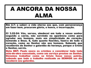 A ANCORA DA NOSSA
ALMA
Rm 2.7: a saber: a vida eterna aos que, com perseverança
em fazer bem, procuram glória, e honra, e incorrupção.
Cl 3.22-24: Vós, servos, obedecei em tudo a vosso senhor
segundo a carne, não servindo na aparência como para
agradar aos homens, mais em simplicidade de coração,
temendo a Deus. E, tudo quanto fizerdes, fazei-o de todo o
coração, como ao Senhor não aos homens. Sabendo que
recebereis do Senhor o galardão da herança, porque a Cristo
o Senhor, servis.
Nota BEP: Paulo exora os cristãos a considerar toda toda
mão-de-obra executada, como um serviço prestao ao Senhor.
Devemos trabalhar como se Cristo fosse nosso patrão,
sabendo que todo o trabalho realizado ao SENHOR um dia
receberá seu galardão.
 