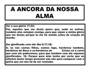 A ANCORA DA NOSSA
ALMA
Ver a sua glória 17.24:
Pai, aqueles que me deste quero que, onde eu estiver,
também eles estejam comigo, para que vejam a minha glória
que me deste; porque tu me há amado antes da criação do
mundo.
Ser glorificado com ele: Rm 8.17,18:
E, se nós somos filhos, somos logo, herdeiros também,
herdeiros de Deus e co-herdeiros de Cristo; se é certo
que com ele padecemos, para que também com ele sejamos
glorificados. 18. Porque para mim tenho por certo que as
aflições deste tempo presente não são para comparar com a
glória que em nós há de ser revelada.
 