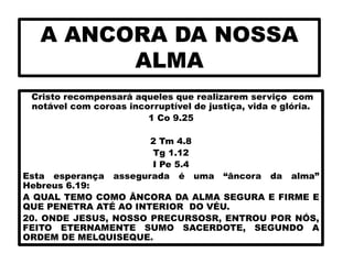 A ANCORA DA NOSSA
ALMA
Cristo recompensará aqueles que realizarem serviço com
notável com coroas incorruptível de justiça, vida e glória.
1 Co 9.25
2 Tm 4.8
Tg 1.12
I Pe 5.4
Esta esperança assegurada é uma “âncora da alma”
Hebreus 6.19:
A QUAL TEMO COMO ÂNCORA DA ALMA SEGURA E FIRME E
QUE PENETRA ATÉ AO INTERIOR DO VÉU.
20. ONDE JESUS, NOSSO PRECURSOSR, ENTROU POR NÓS,
FEITO ETERNAMENTE SUMO SACERDOTE, SEGUNDO A
ORDEM DE MELQUISEQUE.
 