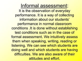 Informal assessment:
It is the observation of everyday
performance. It is a way of collecting
information about our students’
performance in normal classroom
conditions .It is done without establishing
test conditions such as in the case of
formal assessment. We intuitively assess
them when speaking, writing, reading or
listening. We can see which students are
doing well and which students are having
difficulties. We are also aware of their
attitudes and effort.
 