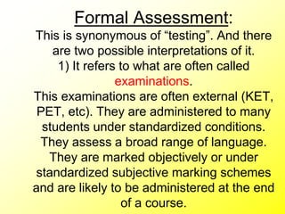 Formal Assessment:
This is synonymous of “testing”. And there
are two possible interpretations of it.
1) It refers to what are often called
examinations.
This examinations are often external (KET,
PET, etc). They are administered to many
students under standardized conditions.
They assess a broad range of language.
They are marked objectively or under
standardized subjective marking schemes
and are likely to be administered at the end
of a course.
 