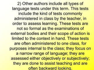 2) Other authors include all types of
language tests under this term. This tests
include the kind of tests commonly
administered in class by the teacher, in
order to assess learning. These tests are
not so formal as the examinations of
external bodies and their scope of action is
limited to the context in hand. These tests
are often administered to one class, for
purposes internal to the class; they focus on
a narrow range of language; they are
assessed either objectively or subjectively;
they are done to assist teaching and are
often backward looking.
 