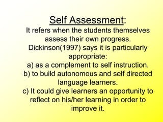 Self Assessment:
It refers when the students themselves
assess their own progress.
Dickinson(1997) says it is particularly
appropriate:
a) as a complement to self instruction.
b) to build autonomous and self directed
language learners.
c) It could give learners an opportunity to
reflect on his/her learning in order to
improve it.
 