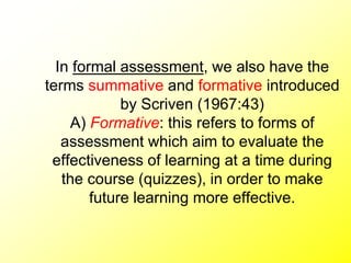 In formal assessment, we also have the
terms summative and formative introduced
by Scriven (1967:43)
A) Formative: this refers to forms of
assessment which aim to evaluate the
effectiveness of learning at a time during
the course (quizzes), in order to make
future learning more effective.
 