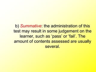b) Summative: the administration of this
test may result in some judgement on the
learner, such as ‘pass’ or ‘fail’. The
amount of contents assessed are usually
several.
 