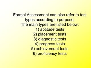 Formal Assessment can also refer to test
types according to purpose.
The main types are listed below:
1) aptitude tests
2) placement tests
3) diagnostic tests
4) progress tests
5) achievement tests
6) proficiency tests
 