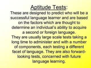 Aptitude Tests:
These are designed to predict who will be a
successful language learner and are based
on the factors which are thought to
determine an individual’s ability to acquire
a second or foreign language.
They are usually large scale tests taking a
long time to administer and with a number
of components, each testing a different
facet of language. They are also forward-
looking tests, concerned with future
language learning.
 