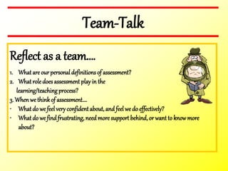 Team-Talk
Reflect as a team….
1. What are our personal definitions of assessment?
2. What role does assessment playin the
learning/teaching process?
3. Whenwe thinkof assessment….
• What do we feelveryconfident about, and feel we do effectively?
• What do we findfrustrating, need more support behind, or want to knowmore
about?
 