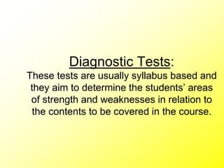 Diagnostic Tests:
These tests are usually syllabus based and
they aim to determine the students’ areas
of strength and weaknesses in relation to
the contents to be covered in the course.
 
