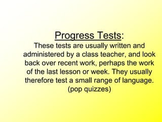 Progress Tests:
These tests are usually written and
administered by a class teacher, and look
back over recent work, perhaps the work
of the last lesson or week. They usually
therefore test a small range of language.
(pop quizzes)
 