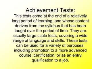 Achievement Tests:
This tests come at the end of a relatively
long period of learning, and whose content
derives from the syllabus that has been
taught over the period of time. They are
usually large scale tests, covering a wide
range of language and skills. These tests
can be used for a variety of purposes,
including promotion to a more advanced
course, certification, or as an entry
qualification to a job.
 