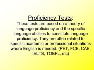 Proficiency Tests:
These tests are based on a theory of
language proficiency and the specific
language abilities to constitute language
proficiency. They are often related to
specific academic or professional situations
where English is needed. (PET, FCE, CAE,
IELTS, TOEFL, etc)
 