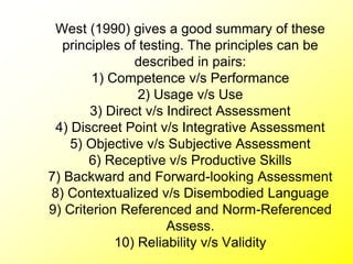 West (1990) gives a good summary of these
principles of testing. The principles can be
described in pairs:
1) Competence v/s Performance
2) Usage v/s Use
3) Direct v/s Indirect Assessment
4) Discreet Point v/s Integrative Assessment
5) Objective v/s Subjective Assessment
6) Receptive v/s Productive Skills
7) Backward and Forward-looking Assessment
8) Contextualized v/s Disembodied Language
9) Criterion Referenced and Norm-Referenced
Assess.
10) Reliability v/s Validity
 