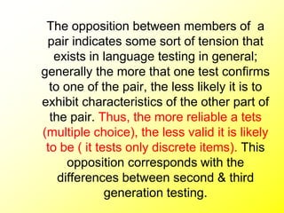 The opposition between members of a
pair indicates some sort of tension that
exists in language testing in general;
generally the more that one test confirms
to one of the pair, the less likely it is to
exhibit characteristics of the other part of
the pair. Thus, the more reliable a tets
(multiple choice), the less valid it is likely
to be ( it tests only discrete items). This
opposition corresponds with the
differences between second & third
generation testing.
 