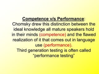 Competence v/s Performance:
Chomsky drew this distinction between the
ideal knowledge all mature speakers hold
in their minds (competence) and the flawed
realization of it that comes out in language
use (performance).
Third generation testing is often called
“performance testing”
 
