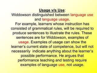 Usage v/s Use:
Widdowson distinguished between language use
and language usage.
For example, learners whose instruction has
consisted of grammatical rules, will be required to
produce sentences to illustrate the rules. These
sentences are for Widdowson, examples of
usage. Examples of usage can show the
learner’s current state of competence, but will not
necessarily indicate anything about the learner’s
possible performance. He argues that
performance teaching and testing require
examples of language use, not usage.
 