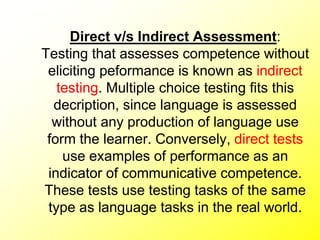 Direct v/s Indirect Assessment:
Testing that assesses competence without
eliciting peformance is known as indirect
testing. Multiple choice testing fits this
decription, since language is assessed
without any production of language use
form the learner. Conversely, direct tests
use examples of performance as an
indicator of communicative competence.
These tests use testing tasks of the same
type as language tasks in the real world.
 