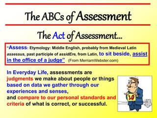 The ABCs of Assessment
“Assess: Etymology: Middle English, probably from Medieval Latin
assessus, past participle of assidEre, from Latin, to sit beside, assist
in the office of a judge” (From MerriamWebster.com)
The Act of Assessment…
In Everyday Life, assessments are
judgments we make about people or things
based on data we gather through our
experiences and senses,
and compare to our personal standards and
criteria of what is correct, or successful.
 