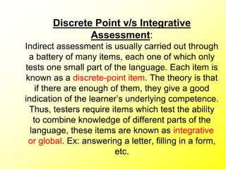 Discrete Point v/s Integrative
Assessment:
Indirect assessment is usually carried out through
a battery of many items, each one of which only
tests one small part of the language. Each item is
known as a discrete-point item. The theory is that
if there are enough of them, they give a good
indication of the learner’s underlying competence.
Thus, testers require items which test the ability
to combine knowledge of different parts of the
language, these items are known as integrative
or global. Ex: answering a letter, filling in a form,
etc.
 