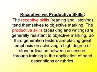 Receptive v/s Productive Skills:
The receptive skills (reading and listening)
tend themselves to objective marking. The
productive skills (speaking and writing) are
generally resistant to objective marking. So
third generation testers are placing great
emphasis on achieving a high degree of
standardisation between assessors
through training in the application of band
descriptions or rubrics.
 