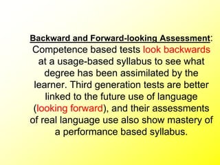 Backward and Forward-looking Assessment:
Competence based tests look backwards
at a usage-based syllabus to see what
degree has been assimilated by the
learner. Third generation tests are better
linked to the future use of language
(looking forward), and their assessments
of real language use also show mastery of
a performance based syllabus.
 