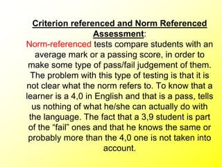 Criterion referenced and Norm Referenced
Assessment:
Norm-referenced tests compare students with an
average mark or a passing score, in order to
make some type of pass/fail judgement of them.
The problem with this type of testing is that it is
not clear what the norm refers to. To know that a
learner is a 4,0 in English and that is a pass, tells
us nothing of what he/she can actually do with
the language. The fact that a 3,9 student is part
of the “fail” ones and that he knows the same or
probably more than the 4,0 one is not taken into
account.
 