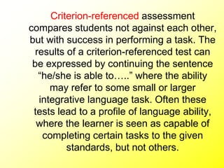 Criterion-referenced assessment
compares students not against each other,
but with success in performing a task. The
results of a criterion-referenced test can
be expressed by continuing the sentence
“he/she is able to…..” where the ability
may refer to some small or larger
integrative language task. Often these
tests lead to a profile of language ability,
where the learner is seen as capable of
completing certain tasks to the given
standards, but not others.
 