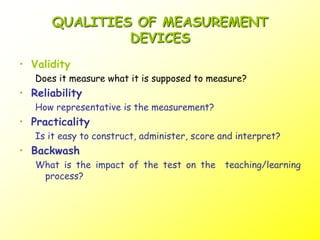 QUALITIES OF MEASUREMENT
DEVICES
• Validity
Does it measure what it is supposed to measure?
• Reliability
How representative is the measurement?
• Practicality
Is it easy to construct, administer, score and interpret?
• Backwash
What is the impact of the test on the teaching/learning
process?
 