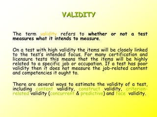 VALIDITY
The term validity refers to whether or not a test
measures what it intends to measure.
On a test with high validity the items will be closely linked
to the test’s intended focus. For many certification and
licensure tests this means that the items will be highly
related to a specific job or occupation. If a test has poor
validity then it does not measure the job-related content
and competencies it ought to.
There are several ways to estimate the validity of a test,
including content validity, construct validity, criterion-
related validity (concurrent & predictive) and face validity.
 