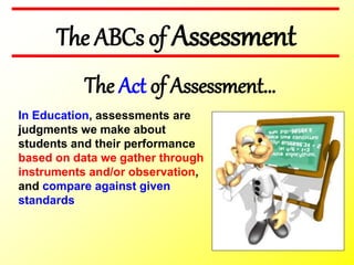 In Education, assessments are
judgments we make about
students and their performance
based on data we gather through
instruments and/or observation,
and compare against given
standards
The ABCs of Assessment
The Act of Assessment…
 