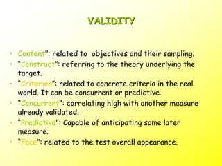 VALIDITY
• Content”: related to objectives and their sampling.
• “Construct”: referring to the theory underlying the
target.
• “Criterion”: related to concrete criteria in the real
world. It can be concurrent or predictive.
• “Concurrent”: correlating high with another measure
already validated.
• “Predictive”: Capable of anticipating some later
measure.
• “Face”: related to the test overall appearance.
 