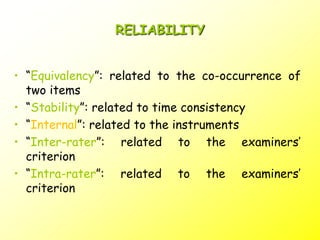 RELIABILITY
• “Equivalency”: related to the co-occurrence of
two items
• “Stability”: related to time consistency
• “Internal”: related to the instruments
• “Inter-rater”: related to the examiners’
criterion
• “Intra-rater”: related to the examiners’
criterion
 