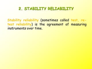 2. STABILITY RELIABILITY
Stability reliability (sometimes called test, re-
test reliability) is the agreement of measuring
instruments over time.
 